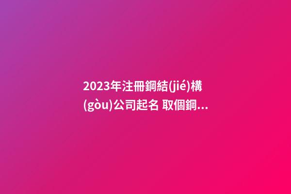 2023年注冊鋼結(jié)構(gòu)公司起名 取個鋼結(jié)構(gòu)公司名字-第1張-公司起名-玄機派